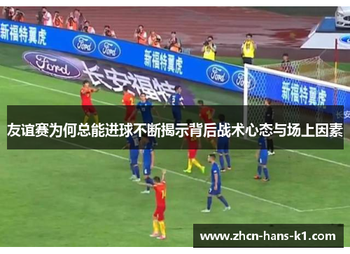 友谊赛为何总能进球不断揭示背后战术心态与场上因素