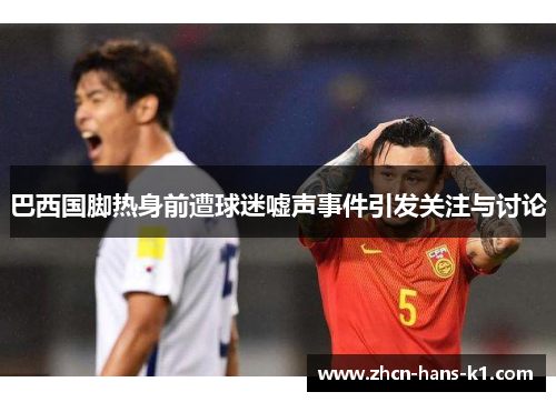 巴西国脚热身前遭球迷嘘声事件引发关注与讨论