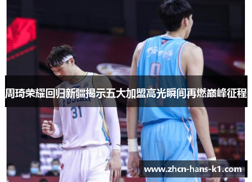 周琦荣耀回归新疆揭示五大加盟高光瞬间再燃巅峰征程