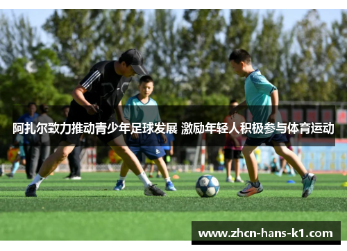 阿扎尔致力推动青少年足球发展 激励年轻人积极参与体育运动
