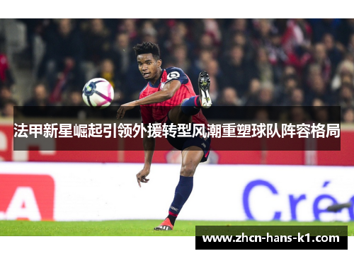 法甲新星崛起引领外援转型风潮重塑球队阵容格局 法甲新星崛起引领外援转型风潮重塑球队阵容格局