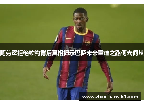 阿劳霍拒绝续约背后真相揭示巴萨未来重建之路何去何从 阿劳霍拒绝续约背后真相揭示巴萨未来重建之路何去何从