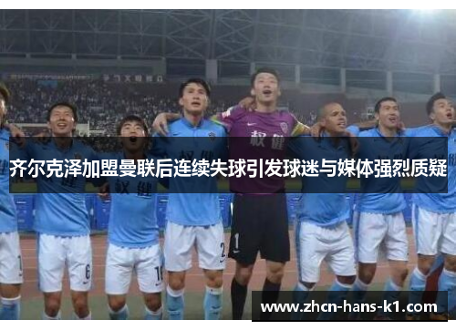 齐尔克泽加盟曼联后连续失球引发球迷与媒体强烈质疑 齐尔克泽加盟曼联后连续失球引发球迷与媒体强烈质疑