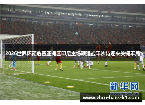 2026世界杯预选赛亚洲区印尼主场顽强战平沙特迎来关键平局 2026世界杯预选赛亚洲区印尼主场顽强战平沙特迎来关键平局